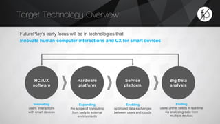 Target Technology Overview 
HCI/UX 
software 
Service 
platform 
Hardware 
platform 
Big Data 
analysis 
FuturePlay’s early focus will be in technologies that 
innovate human-computer interactions and UX for smart devices 
Innovating 
users’ interactions 
with smart devices 
Expanding 
the scope of computing 
from body to external 
environments 
Enabling 
optimized data exchanges 
between users and clouds 
Finding 
users’ unmet needs in real-time 
via analyzing data from 
multiple devices 
 