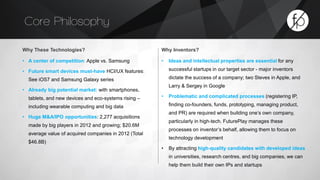 Core Philosophy 
Why These Technologies? 
• A center of competition: Apple vs. Samsung 
• Future smart devices must-have HCI/UX features: 
See iOS7 and Samsung Galaxy series 
• Already big potential market: with smartphones, 
tablets, and new devices and eco-systems rising – 
including wearable computing and big data 
• Huge M&A/IPO opportunities: 2,277 acquisitions 
made by big players in 2012 and growing; $20.6M 
average value of acquired companies in 2012 (Total 
$46.8B) 
Why Inventors? 
• Ideas and intellectual properties are essential for any 
successful startups in our target sector - major inventors 
dictate the success of a company; two Steves in Apple, and 
Larry & Sergey in Google 
• Problematic and complicated processes (registering IP, 
finding co-founders, funds, prototyping, managing product, 
and PR) are required when building one’s own company, 
particularly in high-tech. FuturePlay manages these 
processes on inventor’s behalf, allowing them to focus on 
technology development 
• By attracting high-quality candidates with developed ideas 
in universities, research centres, and big companies, we can 
help them build their own IPs and startups 
 