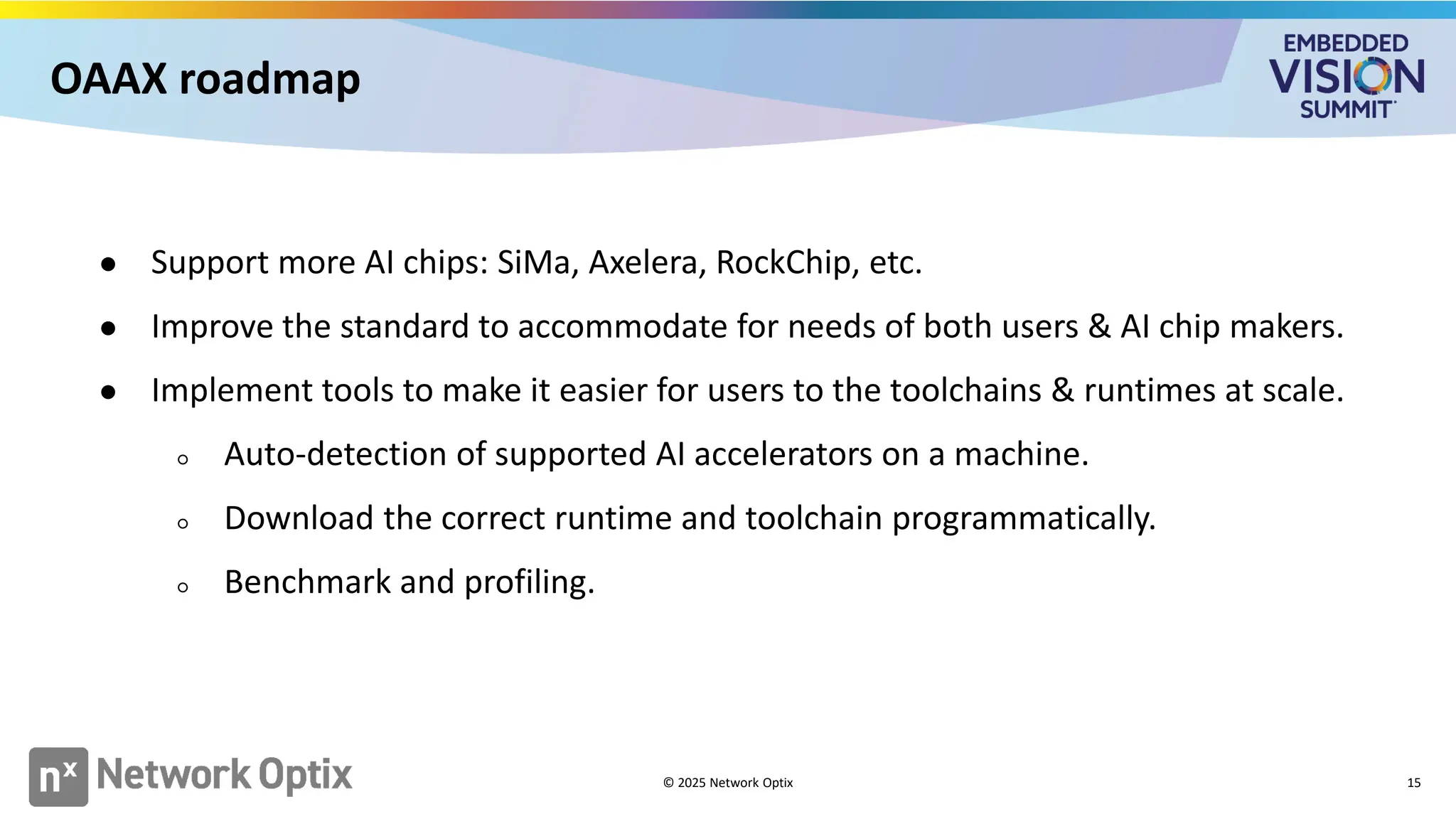 OAAX roadmap
15
● Support more AI chips: SiMa, Axelera, RockChip, etc.
● Improve the standard to accommodate for needs of both users & AI chip makers.
● Implement tools to make it easier for users to the toolchains & runtimes at scale.
○ Auto-detection of supported AI accelerators on a machine.
○ Download the correct runtime and toolchain programmatically.
○ Benchmark and profiling.
© 2025 Network Optix
 
