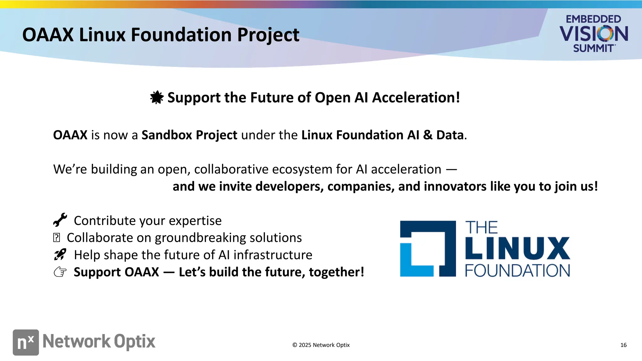 OAAX Linux Foundation Project
16
🌟 Support the Future of Open AI Acceleration!
OAAX is now a Sandbox Project under the Linux Foundation AI & Data.
We’re building an open, collaborative ecosystem for AI acceleration —
and we invite developers, companies, and innovators like you to join us!
🔧 Contribute your expertise
🤝 Collaborate on groundbreaking solutions
🚀 Help shape the future of AI infrastructure
👉 Support OAAX — Let’s build the future, together!
© 2025 Network Optix
 