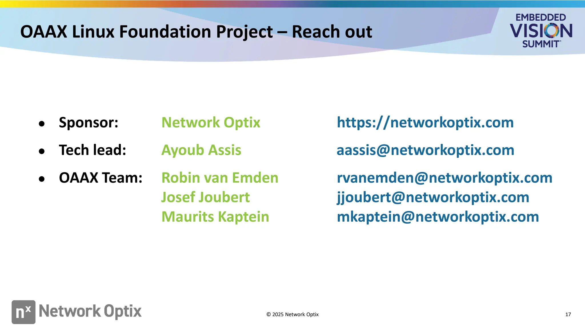 OAAX Linux Foundation Project – Reach out
17
● Sponsor: Network Optix https://networkoptix.com
● Tech lead: Ayoub Assis aassis@networkoptix.com
● OAAX Team: Robin van Emden rvanemden@networkoptix.com
Josef Joubert jjoubert@networkoptix.com
Maurits Kaptein mkaptein@networkoptix.com
© 2025 Network Optix
 