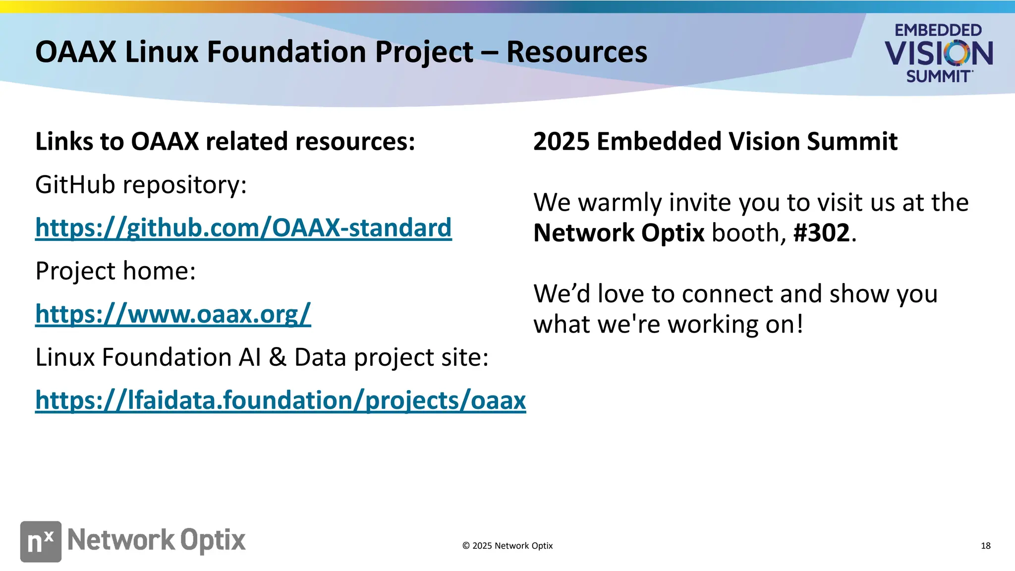 Links to OAAX related resources:
GitHub repository:
https://github.com/OAAX-standard
Project home:
https://www.oaax.org/
Linux Foundation AI & Data project site:
https://lfaidata.foundation/projects/oaax
2025 Embedded Vision Summit
We warmly invite you to visit us at the
Network Optix booth, #302.
We’d love to connect and show you
what we're working on!
© 2025 Network Optix 18
OAAX Linux Foundation Project – Resources
 