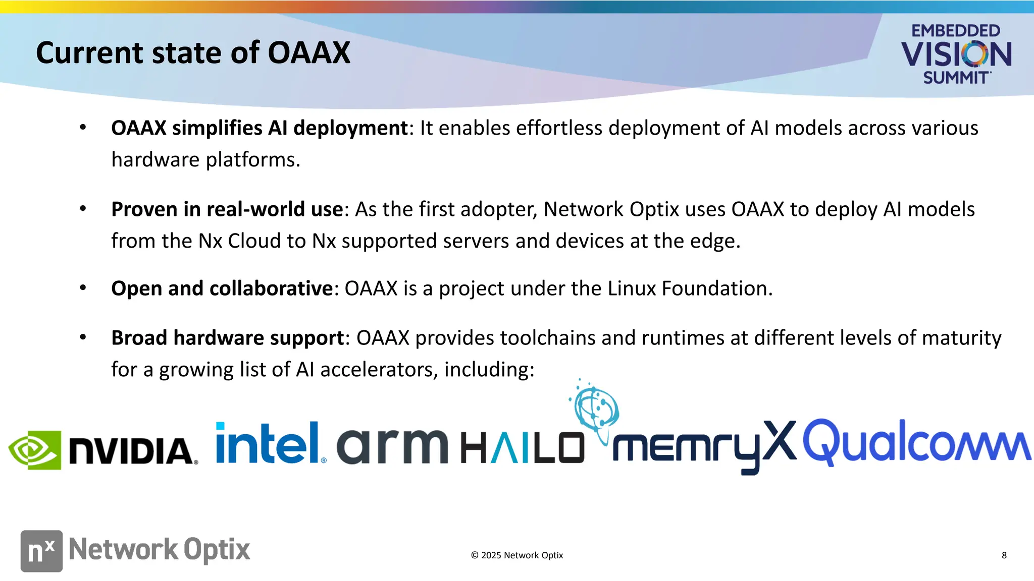 Current state of OAAX
8
• OAAX simplifies AI deployment: It enables effortless deployment of AI models across various
hardware platforms.
• Proven in real-world use: As the first adopter, Network Optix uses OAAX to deploy AI models
from the Nx Cloud to Nx supported servers and devices at the edge.
• Open and collaborative: OAAX is a project under the Linux Foundation.
• Broad hardware support: OAAX provides toolchains and runtimes at different levels of maturity
for a growing list of AI accelerators, including:
© 2025 Network Optix
 