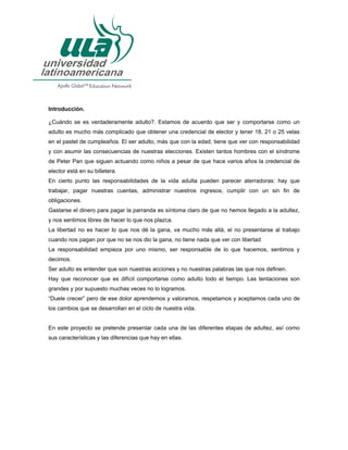 Introducción.
¿Cuándo se es verdaderamente adulto?. Estamos de acuerdo que ser y comportarse como un
adulto es mucho más complicado que obtener una credencial de elector y tener 18, 21 o 25 velas
en el pastel de cumpleaños. El ser adulto, más que con la edad, tiene que ver con responsabilidad
y con asumir las consecuencias de nuestras elecciones. Existen tantos hombres con el síndrome
de Peter Pan que siguen actuando como niños a pesar de que hace varios años la credencial de
elector está en su billetera.
En cierto punto las responsabilidades de la vida adulta pueden parecer aterradoras: hay que
trabajar, pagar nuestras cuentas, administrar nuestros ingresos, cumplir con un sin fin de
obligaciones.
Gastarse el dinero para pagar la parranda es síntoma claro de que no hemos llegado a la adultez,
y nos sentimos libres de hacer lo que nos plazca.
La libertad no es hacer lo que nos dé la gana, va mucho más allá, el no presentarse al trabajo
cuando nos pagan por que no se nos dio la gana, no tiene nada que ver con libertad
La responsabilidad empieza por uno mismo, ser responsable de lo que hacemos, sentimos y
decimos.
Ser adulto es entender que son nuestras acciones y no nuestras palabras las que nos definen.
Hay que reconocer que es difícil comportarse como adulto todo el tiempo. Las tentaciones son
grandes y por supuesto muchas veces no lo logramos.
“Duele crecer” pero de ese dolor aprendemos y valoramos, respetamos y aceptamos cada uno de
los cambios que se desarrollan en el ciclo de nuestra vida.
En este proyecto se pretende presentar cada una de las diferentes etapas de adultez, así como
sus características y las diferencias que hay en ellas.
 
