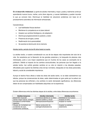 En el desarrollo intelectual. La gente de adultez intermedia y mayor, puede y realmente continuar
aprendiendo nuevos trucos, mañas, como dicen algunos, y nuevas habilidades y pueden recordar
lo que ya conocen bien. Disminuye la habilidad de solucionar problemas con base en el
procesamiento automático de información almacenada.
Características:
 Las habilidades físicas declinan
 Mantienen la competencia en el plano laboral
 Aceptan sus cambios fisiológicos y de adaptación
 Disminuye progresivamente la audición y visión
 Presencia de arrugas y canas
 Reafirmación de la personalidad
 Se acentúa la disminución de la memoria
Adultez tardía, período de los 65 años hasta la muerte.
La adultez tardía, a nuestra consideración es una de las etapas más importantes del ciclo de la
vida. Se caracteriza por la liberación de las grandes presiones y la búsqueda de placeres más
individuales, junto a una mayor experiencia que en muchos de los casos se acompaña de la
jubilación. Debido al impacto de los cambios socioculturales, las personas que han llegado a la
adultez tardía, han sufrido grandes cambios en su vida en relación a las décadas pasadas;
dificultades para superar las distintas crisis de tipo normativo, desajustes en las áreas personales,
laboral y social de considerable importancia.
Aunque el declive físico afecta a todas las áreas del adulto tardío, no se debe sobreestimar sus
efectos, porque las consecuencias de éstas, están determinadas en gran parte por la actitud con
que las personas las enfrentan y los cambios no serán demasiado significativos, las diferencias
deben de ser compensadas con habilidades adquiridas con la experiencia.
Existen diferencias entre las distintas etapas de la adultez, entre éstas diferencias encontramos:
Adultez temprana Adultez intermedia Adultez tardía
Desarrollo muscular Comienza declive en su físico Debilidad en los huesos
Tienen mayor fuerza, energía. Declive auditivo y visual Aceptar el retiro
Prevalece la enfermedad
digestiva
Menopausia/andropausia Aceptar la muerte
Causas de mortalidad son
accidentes de auto,
condiciones cardiacas,
Menor producción de
estrógeno/testosterona
Aceptar la soledad y
aislamiento
 
