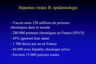 Hépatites virales B: épidémiologie
- Vaccin mais 250 millions de porteurs
chroniques dans le monde
- 280 000 porteurs chroniques en France (INVS)
- 45% ignorent leur statut
- 1 300 décès par an en France
- 60 000 avec hépatite chronique active
- Environ 15 000 patients traités
 