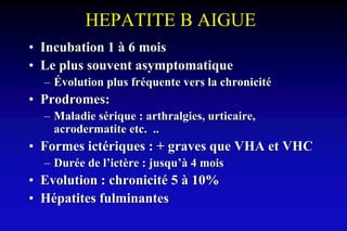 HEPATITE B AIGUE
• Incubation 1 à 6 mois
• Le plus souvent asymptomatique
– Évolution plus fréquente vers la chronicité
• Prodromes:
– Maladie sérique : arthralgies, urticaire,
acrodermatite etc. ..
• Formes ictériques : + graves que VHA et VHC
– Durée de l’ictère : jusqu’à 4 mois
• Evolution : chronicité 5 à 10%
• Hépatites fulminantes
 