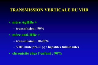 TRANSMISSION VERTICALE DU VHB
• mère AgHBe +
– transmission : 90%
• mère anti-HBe +
– transmission : 10-20%
– VHB muté pré-C (-) : hépatites fulminantes
• chronicité chez l’enfant : 90%
 