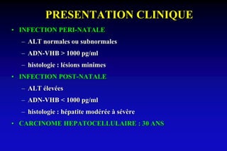 PRESENTATION CLINIQUE
• INFECTION PERI-NATALE
– ALT normales ou subnormales
– ADN-VHB > 1000 pg/ml
– histologie : lésions minimes
• INFECTION POST-NATALE
– ALT élevées
– ADN-VHB < 1000 pg/ml
– histologie : hépatite modérée à sévère
• CARCINOME HEPATOCELLULAIRE : 30 ANS
 