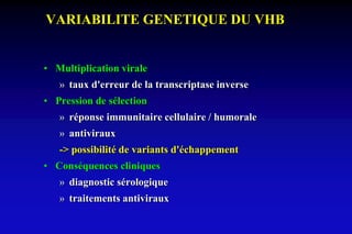 VARIABILITE GENETIQUE DU VHB
• Multiplication virale
» taux d'erreur de la transcriptase inverse
• Pression de sélection
» réponse immunitaire cellulaire / humorale
» antiviraux
-> possibilité de variants d'échappement
• Conséquences cliniques
» diagnostic sérologique
» traitements antiviraux
 