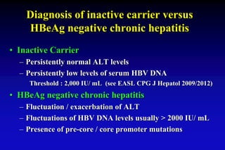 Diagnosis of inactive carrier versus
HBeAg negative chronic hepatitis
• Inactive Carrier
– Persistently normal ALT levels
– Persistently low levels of serum HBV DNA
Threshold : 2,000 IU/ mL (see EASL CPG J Hepatol 2009/2012)
• HBeAg negative chronic hepatitis
– Fluctuation / exacerbation of ALT
– Fluctuations of HBV DNA levels usually > 2000 IU/ mL
– Presence of pre-core / core promoter mutations
 
