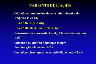 VARIANTS DE L'AgHBs
• Mutations ponctuelles dans le déterminant a de
l'AgHBs (124-147)
– aa 145 : Gly -> Arg
– aa 126 : Ile -> Ser / Thr -> Asn
• transmission mère-enfant malgré la serovaccination
(3%)
• infection du greffon hépatique malgré
Immunoglobulines anti-HBs
• hépatites chroniques avec anti-HBc et anti-HBs +
 