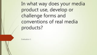 In what way does your media
product use, develop or
challenge forms and
conventions of real media
products?
Evaluation 1
 