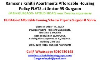 Ramsons Kshitij Apartments Affordable Housing
Policy FLATS at Sector 95 Gurgaon
(MAIN GURGAON- PATAUDI ROAD) near Dwarka expressway
HUDA Govt Affordable Housing Scheme Projects Gurgaon & Sohna
Licence number - LC-2975A
Developer Name- Ramsons Organics Ltd.
land area- 5.60 Acres
Licence issued on 26/08/2014.
Building Plans approved on 22/01/2015.
Dwelling Units-792
1BHK, 2BHK Flats / High-rise Apartments
Call/ Whatsapp: 8010730143
www.hudaaffordablehousinggurgaon.com
Gargpradeep34@gmail.com
 