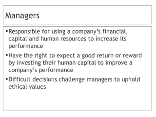 Managers
•Responsible for using a company’s financial,
capital and human resources to increase its
performance
•Have the right to expect a good return or reward
by investing their human capital to improve a
company’s performance
•Difficult decisions challenge managers to uphold
ethical values
 