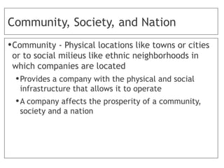 Community, Society, and Nation
•Community - Physical locations like towns or cities
or to social milieus like ethnic neighborhoods in
which companies are located
•Provides a company with the physical and social
infrastructure that allows it to operate
•A company affects the prosperity of a community,
society and a nation
 