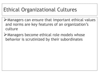 Ethical Organizational Cultures
Managers can ensure that important ethical values
and norms are key features of an organization’s
culture
Managers become ethical role models whose
behavior is scrutinized by their subordinates
 