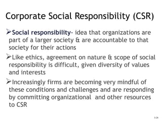 3-28
Corporate Social Responsibility (CSR)
Social responsibility- idea that organizations are
part of a larger society & are accountable to that
society for their actions
Like ethics, agreement on nature & scope of social
responsibility is difficult, given diversity of values
and interests
Increasingly firms are becoming very mindful of
these conditions and challenges and are responding
by committing organizational and other resources
to CSR
 