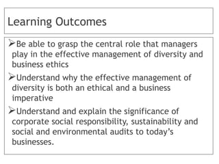 Learning Outcomes
Be able to grasp the central role that managers
play in the effective management of diversity and
business ethics
Understand why the effective management of
diversity is both an ethical and a business
imperative
Understand and explain the significance of
corporate social responsibility, sustainability and
social and environmental audits to today’s
businesses.
 