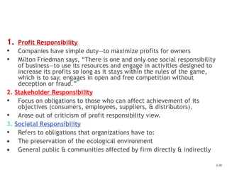 3-30
1. Profit Responsibility
• Companies have simple duty—to maximize profits for owners
• Milton Friedman says, “There is one and only one social responsibility
of business—to use its resources and engage in activities designed to
increase its profits so long as it stays within the rules of the game,
which is to say, engages in open and free competition without
deception or fraud.”
2. Stakeholder Responsibility
• Focus on obligations to those who can affect achievement of its
objectives (consumers, employees, suppliers, & distributors).
• Arose out of criticism of profit responsibility view.
3. Societal Responsibility
• Refers to obligations that organizations have to:
• The preservation of the ecological environment
• General public & communities affected by firm directly & indirectly
 