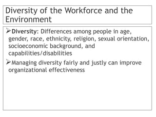 Diversity of the Workforce and the
Environment
Diversity: Differences among people in age,
gender, race, ethnicity, religion, sexual orientation,
socioeconomic background, and
capabilities/disabilities
Managing diversity fairly and justly can improve
organizational effectiveness
 