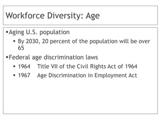 Workforce Diversity: Age
•Aging U.S. population
• By 2030, 20 percent of the population will be over
65
•Federal age discrimination laws
• 1964 Title VII of the Civil Rights Act of 1964
• 1967 Age Discrimination in Employment Act
 