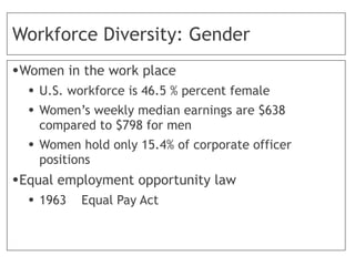Workforce Diversity: Gender
•Women in the work place
• U.S. workforce is 46.5 % percent female
• Women’s weekly median earnings are $638
compared to $798 for men
• Women hold only 15.4% of corporate officer
positions
•Equal employment opportunity law
• 1963 Equal Pay Act
 