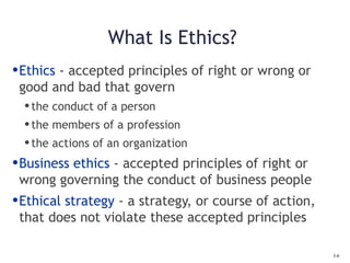 3-6
What Is Ethics?
•Ethics - accepted principles of right or wrong or
good and bad that govern
•the conduct of a person
•the members of a profession
•the actions of an organization
•Business ethics - accepted principles of right or
wrong governing the conduct of business people
•Ethical strategy - a strategy, or course of action,
that does not violate these accepted principles
 
