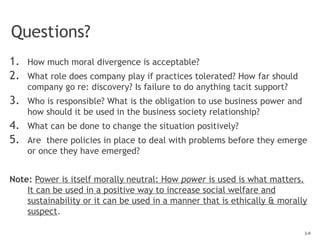3-9
Questions?
1. How much moral divergence is acceptable?
2. What role does company play if practices tolerated? How far should
company go re: discovery? Is failure to do anything tacit support?
3. Who is responsible? What is the obligation to use business power and
how should it be used in the business society relationship?
4. What can be done to change the situation positively?
5. Are there policies in place to deal with problems before they emerge
or once they have emerged?
Note: Power is itself morally neutral: How power is used is what matters.
It can be used in a positive way to increase social welfare and
sustainability or it can be used in a manner that is ethically & morally
suspect.
 