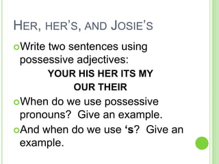 Her, her’s, and Josie’sWrite two sentences using possessive adjectives:YOUR HIS HER ITS MY OUR THEIRWhen do we use possessive pronouns?  Give an example.And when do we use ‘s?  Give an example. 