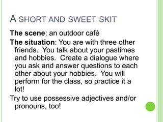 A short and sweet skitThe scene: an outdoor café The situation: You are with three other friends.  You talk about your pastimes and hobbies.  Create a dialogue where you ask and answer questions to each other about your hobbies.  You will perform for the class, so practice it a lot!  Try to use possessive adjectives and/or pronouns, too!