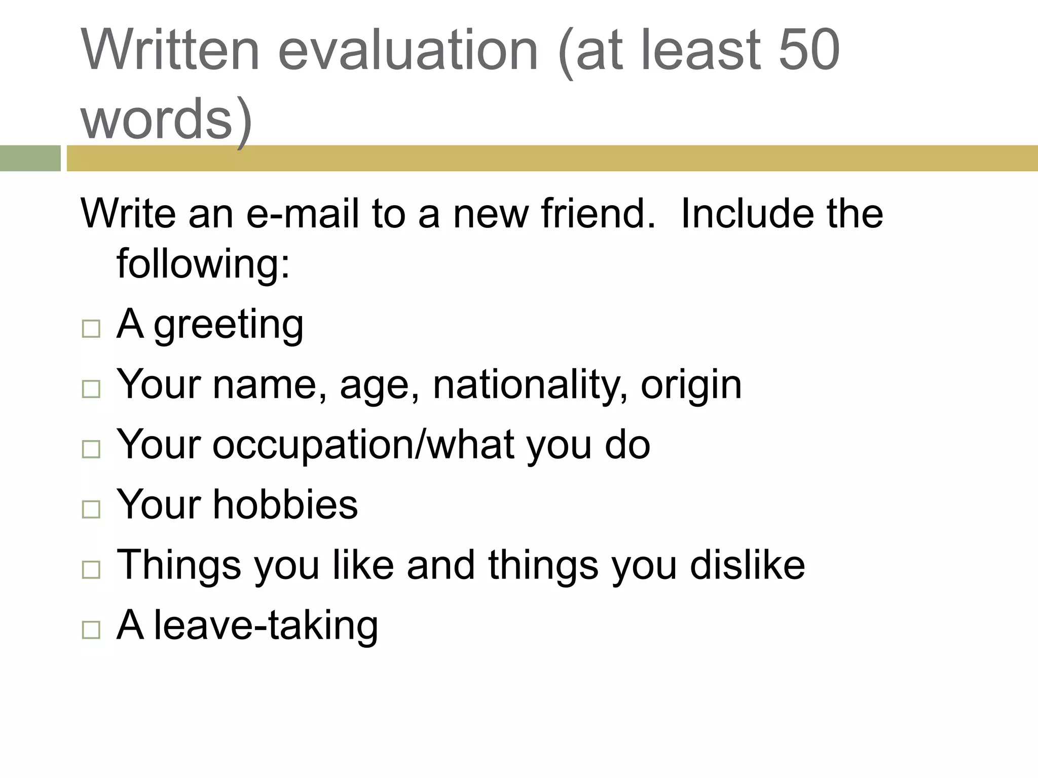 Written evaluation (at least 50 words)Write an e-mail to a new friend. Include the following:A greetingYour name, age, nationality, originYour occupation/what you do Your hobbiesThings you like and things you dislikeA leave-taking