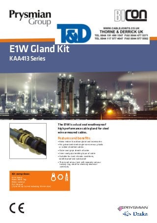 E1W Gland Kit
KAA413Series
Features and benefits:
• Brass indoor & outdoor gland and accessories
• For galvanized-steel single-wire armour, plastic 	
or rubber sheathed cables
• Outer seal grips sheath of cable
• Inner seal grips bedding layer of cable
• Suitable for most climatic conditions, 	 	
weatherproof and waterproof
• Three part amour lock with separate armour 	
	 locking ring, ideal for checking electrical 	
continuity
Kit comprises:
E1W Gland
Brass Earth Tag
Brass Locknut
PVC Shroud
(2 per kit up to and including 25mm size)
The E1W is a dual seal weatherproof
high performance cable gland for steel
wire armoured cables.
 