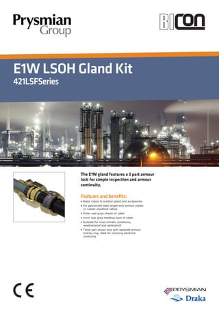 E1W LSOH Gland Kit
421LSFSeries
Features and benefits:
• Brass indoor & outdoor gland and accessories
• For galvanized-steel single-wire armour plastic 	
	 or rubber sheathed cables
• Outer seal grips sheath of cable
• Inner seal grips bedding layer of cable
• Suitable for most climatic conditions, 		
	 weatherproof and waterproof
• Three part amour lock with separate armour 	
	 locking ring, ideal for checking electrical 	
	 continuity
The E1W gland features a 3 part armour
lock for simple inspection and armour
continuity.
Tel: +44 (0)191 490 1547
Fax: +44 (0)191 477 5371
Email: northernsales@thorneandderrick.co.uk
Website: www.cablejoints.co.uk
www.thorneanderrick.co.uk
 