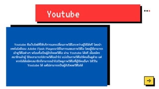 Youtube
Youtube คือเว็บไซต์ที่ให้บริการแลกเปลี่ยนภาพวิดีโอระหว่างผู้ใช้ได้ฟรี โดยนำ
เทคโนโลยีของ Adobe Flash Playerมาใช้ในการแสดงภาพวิดีโอ โดยผู้ใช้สามารถ
เข้าดูวีดีโอต่างๆ พร้อมทั้งเป็นผู้อัปโหลดวีดีโอ ผ่าน Youtube ได้ฟรี เมื่อสมัคร
สมาชิกแล้วผู้ ใช้จะสามารถใส่ภาพวิดีโอเข้าไป แบ่งปันภาพวิดีโอให้คนอื่นดูด้วย แต่
หากไม่ได้สมัครสมาชิกก็สามารถเข้าไปเปิดดูภาพวิดีโอที่ผู้ใช้คนอื่นๆ ใส่ไว้ใน
Youtube ได้ แต่ไม่สามารถเป็นผู้อัปโหลดวีดีโอได้
 
