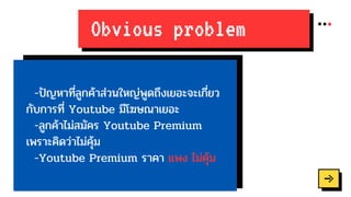 Obvious problem
-ปัญหาที่ลูกค้าส่วนใหญ่พูดถึงเยอะจะเกี่ยว
กับการที่ Youtube มีโฆษณาเยอะ
-ลูกค้าไม่สมัคร Youtube Premium
เพราะคิดว่าไม่คุ้ม
-Youtube Premium ราคา แพง ไม่คุ้ม
 