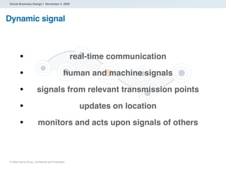 Social Business Design | November 4, 2009




Dynamic signal



        •                                          real-time communication

        •                                     human and machine signals

        •              signals from relevant transmission points

        •                                            updates on location

        •               monitors and acts upon signals of others



® 2009 Dachis Group. Conﬁdential and Proprietary
 