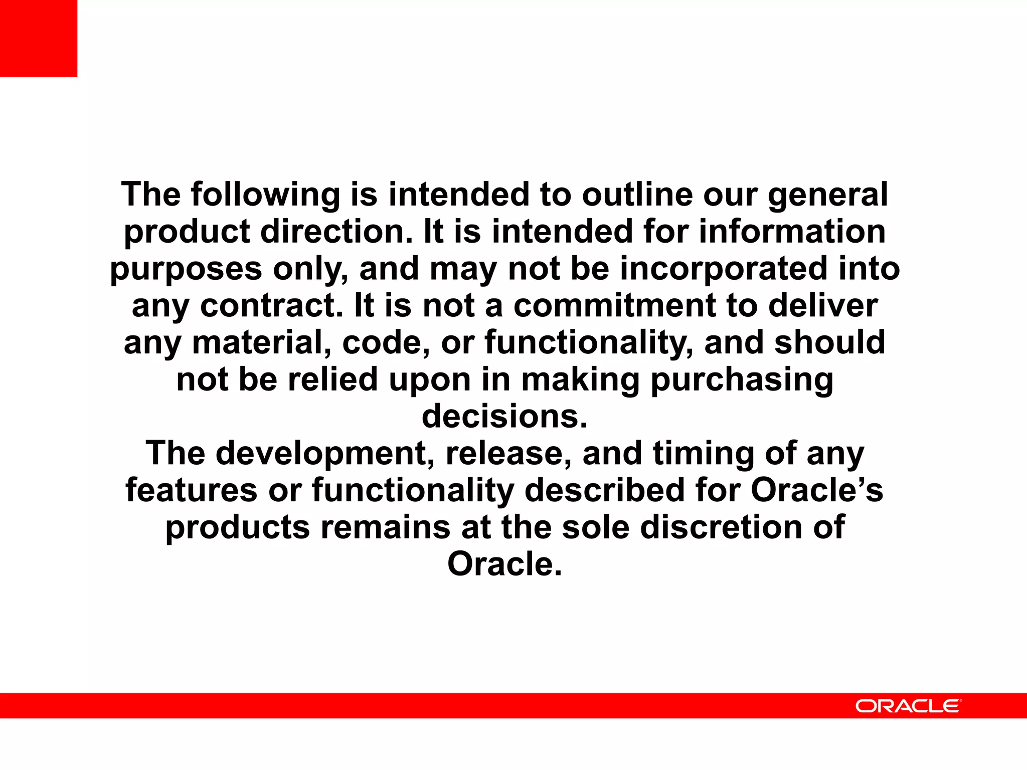 The following is intended to outline our general
product direction. It is intended for information
purposes only, and may not be incorporated into
any contract. It is not a commitment to deliver
any material, code, or functionality, and should
not be relied upon in making purchasing
decisions.
The development, release, and timing of any
features or functionality described for Oracle’s
products remains at the sole discretion of
Oracle.
 