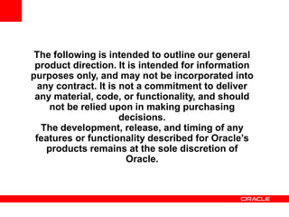 The following is intended to outline our general
product direction. It is intended for information
purposes only, and may not be incorporated into
any contract. It is not a commitment to deliver
any material, code, or functionality, and should
not be relied upon in making purchasing
decisions.
The development, release, and timing of any
features or functionality described for Oracle’s
products remains at the sole discretion of
Oracle.
 