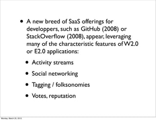 • A new breed of SaaS offerings for
                         developpers, such as GitHub (2008) or
                         StackOverﬂow (2008), appear, leveraging
                         many of the characteristic features of W2.0
                         or E2.0 applications:
                         • Activity streams
                         • Social networking
                         • Tagging / folksonomies
                         • Votes, reputation
Monday, March 25, 2013
 