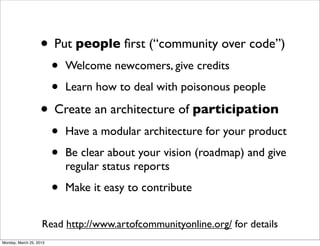 • Put people ﬁrst (“community over code”)
                         •   Welcome newcomers, give credits

                         •   Learn how to deal with poisonous people

                   • Create an architecture of participation
                         •   Have a modular architecture for your product

                         •   Be clear about your vision (roadmap) and give
                             regular status reports

                         •   Make it easy to contribute


                    Read http://www.artofcommunityonline.org/ for details
Monday, March 25, 2013
 