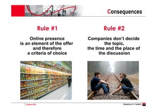 October 2010 Enterprise 2.0 - Frankfurt 7
Consequences
Companies don’t decide
the topic,
the time and the place of
the discussion
Rule #2Rule #1
Online presence
is an element of the offer
and therefore
a criteria of choice
 