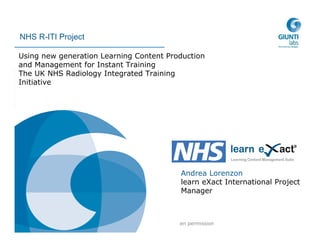 2006 © Giunti Labs
No reproduction without written permission
NHS R-ITI Project
Using new generation Learning Content Production
and Management for Instant Training
The UK NHS Radiology Integrated Training
Initiative
Andrea Lorenzon
learn eXact International Project
Manager
 