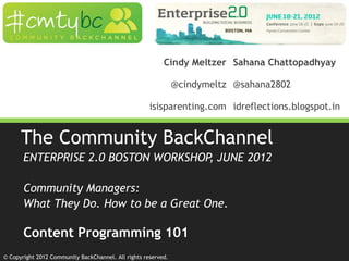 © Copyright 2012 Community BackChannel. All rights reserved.
The Community BackChannel
ENTERPRISE 2.0 BOSTON WORKSHOP, JUNE 2012
Community Managers:
What They Do. How to be a Great One.
Content Programming 101
Cindy Meltzer Sahana Chattopadhyay
@cindymeltz @sahana2802
isisparenting.com idreflections.blogspot.in
 