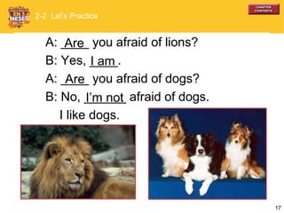 17
A: ____ you afraid of lions?
B: Yes, ____.
A: ____ you afraid of dogs?
B: No, ______ afraid of dogs.
I like dogs.
I am
Are
I’m not
2-2 Let’s Practice
Are
 