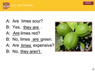 18
A: Are limes sour?
B: Yes, _______ .
A: ___ limes red?
B: No, limes ____green.
A: Are _____ expensive?
B: No, _________.
they are
Are
are
limes
they aren’t
2-2 Let’s Practice
 