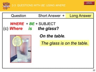 22
+ Long AnswerQuestion Short Answer
WHERE + BE + SUBJECT
(c) Where is the glass?
The glass is on the table.
On the table.
2-3 QUESTIONS WITH BE: USING WHERE
 