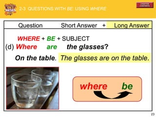 23
WHERE + BE + SUBJECT
(d) Where are the glasses?
The glasses are on the table.On the table.
2-3 QUESTIONS WITH BE: USING WHERE
bewhere
+ Long AnswerQuestion Short Answer
 