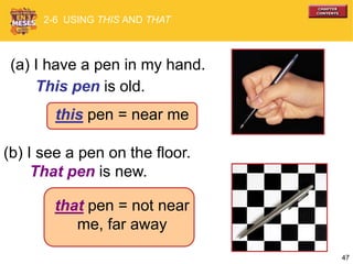 47
(b) I see a pen on the floor.
That pen is new.
This pen is old.
(a) I have a pen in my hand.
2-6 USING THIS AND THAT
that pen = not near
me, far away
this pen = near me
 