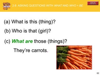 62
They’re carrots.
(b) Who is that (girl)?
(c) What are those (things)?
2-8 ASKING QUESTIONS WITH WHAT AND WHO + BE
(a) What is this (thing)?
 